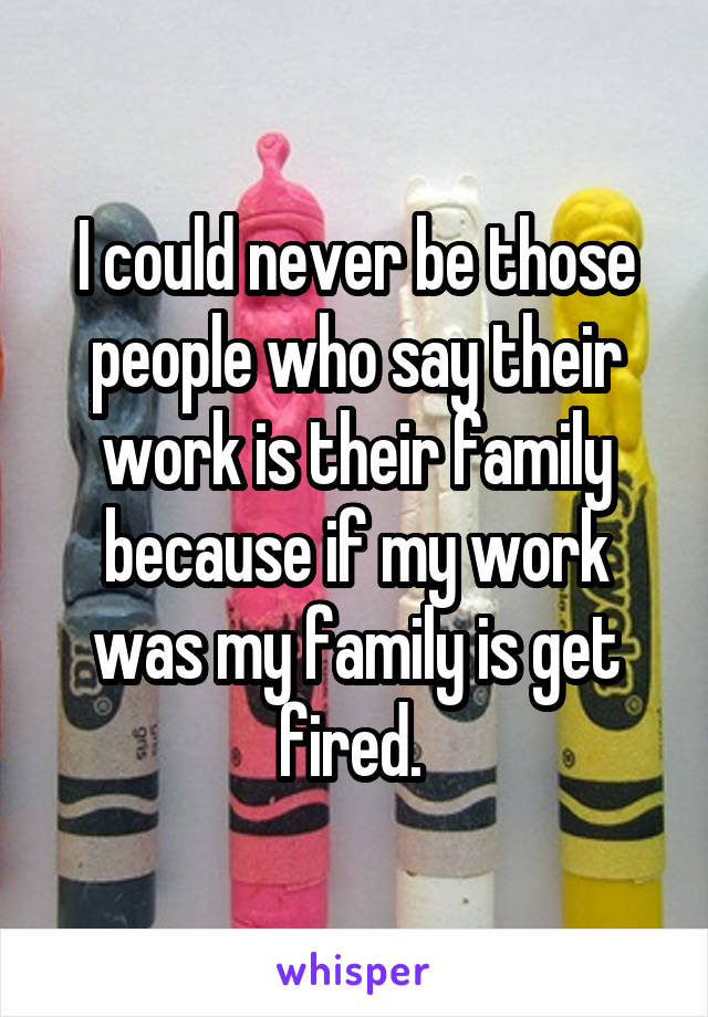 I could never be those people who say their work is their family because if my work was my family is get fired. 