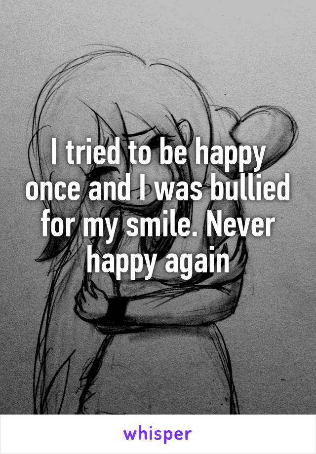 I tried to be happy once and I was bullied for my smile. Never happy again
