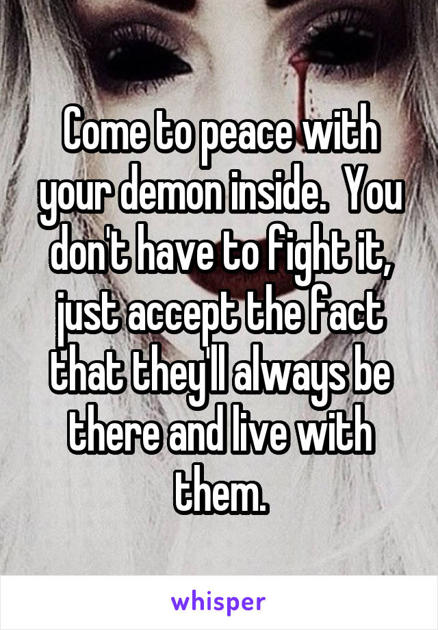 Come to peace with your demon inside.  You don't have to fight it, just accept the fact that they'll always be there and live with them.