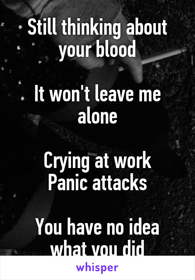 Still thinking about your blood

It won't leave me alone

Crying at work
Panic attacks

You have no idea what you did