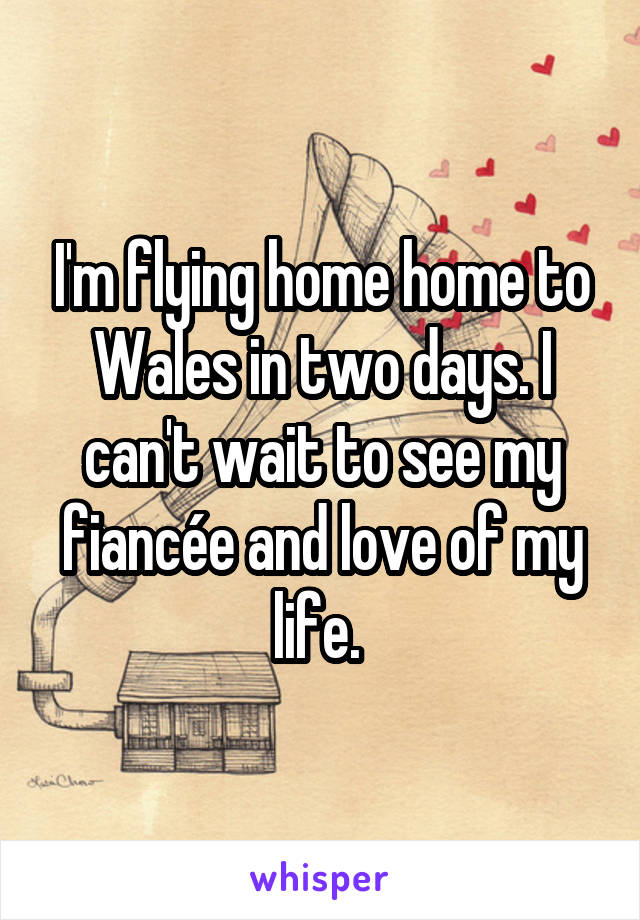 I'm flying home home to Wales in two days. I can't wait to see my fiancée and love of my life. 