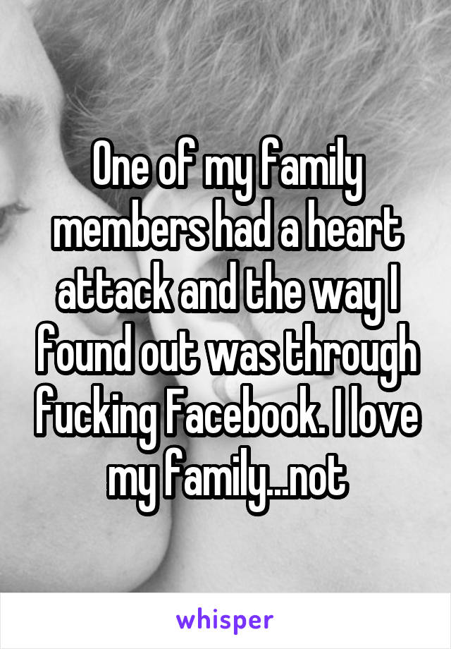 One of my family members had a heart attack and the way I found out was through fucking Facebook. I love my family...not