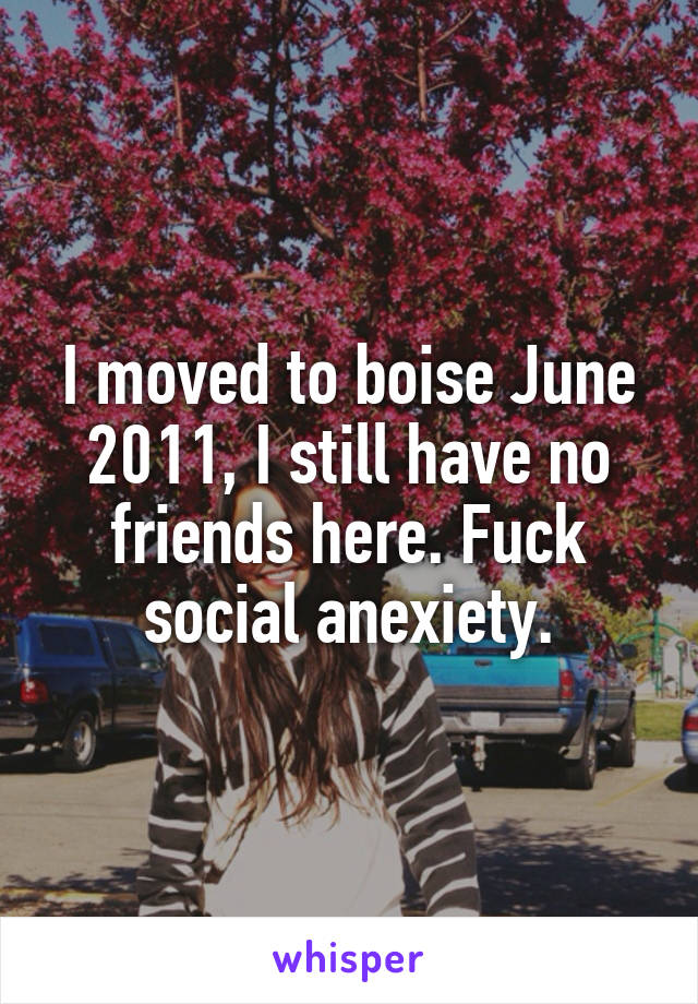 I moved to boise June 2011, I still have no friends here. Fuck social anexiety.