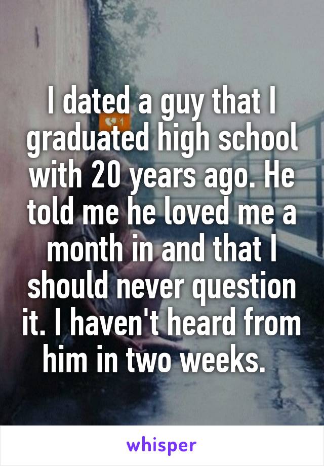 I dated a guy that I graduated high school with 20 years ago. He told me he loved me a month in and that I should never question it. I haven't heard from him in two weeks.  