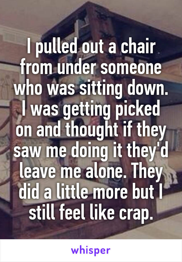 I pulled out a chair from under someone who was sitting down. I was getting picked on and thought if they saw me doing it they'd leave me alone. They did a little more but I still feel like crap.