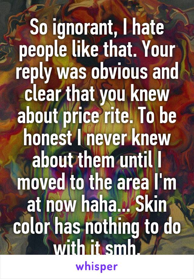 So ignorant, I hate people like that. Your reply was obvious and clear that you knew about price rite. To be honest I never knew about them until I moved to the area I'm at now haha... Skin color has nothing to do with it smh.