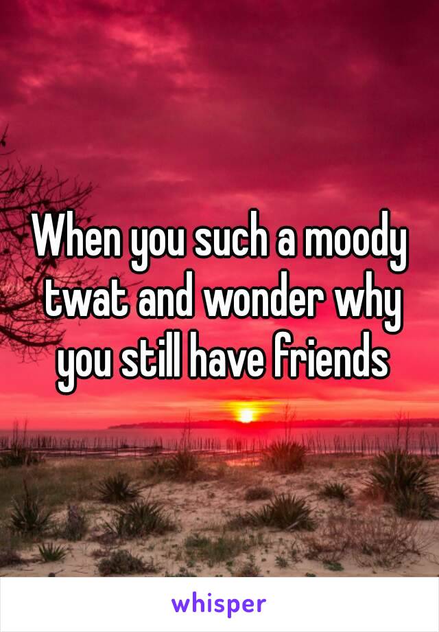 When you such a moody twat and wonder why you still have friends