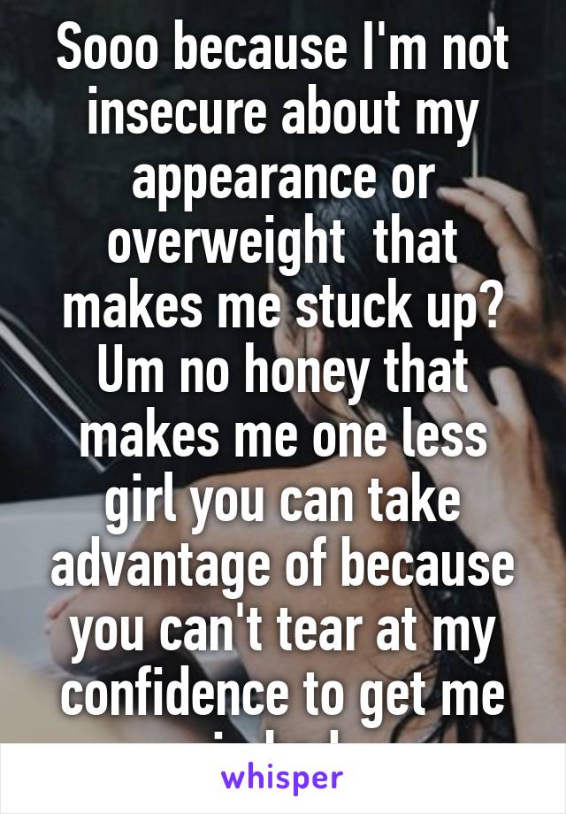 Sooo because I'm not insecure about my appearance or overweight  that makes me stuck up? Um no honey that makes me one less girl you can take advantage of because you can't tear at my confidence to get me in bed.