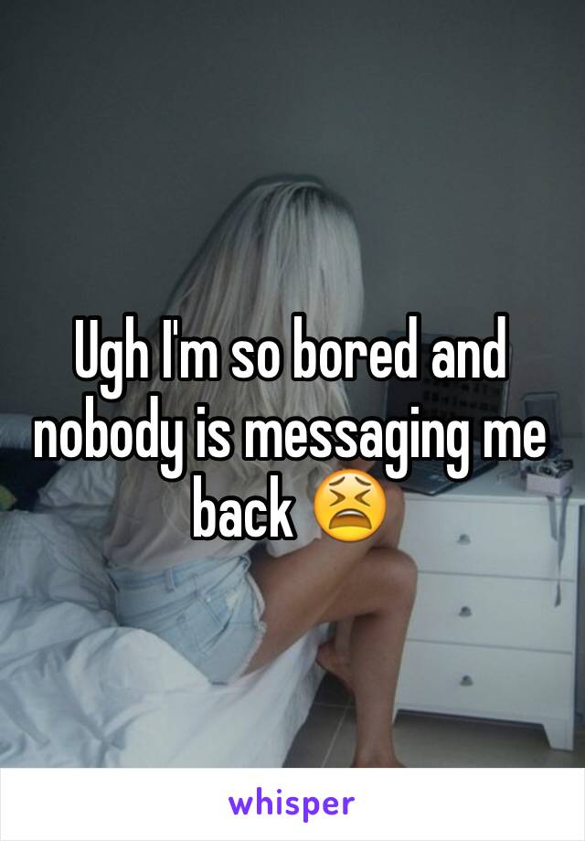 Ugh I'm so bored and nobody is messaging me back 😫