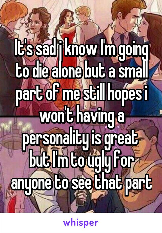 It's sad j know I'm going to die alone but a small part of me still hopes i won't having a personality is great  but I'm to ugly for anyone to see that part