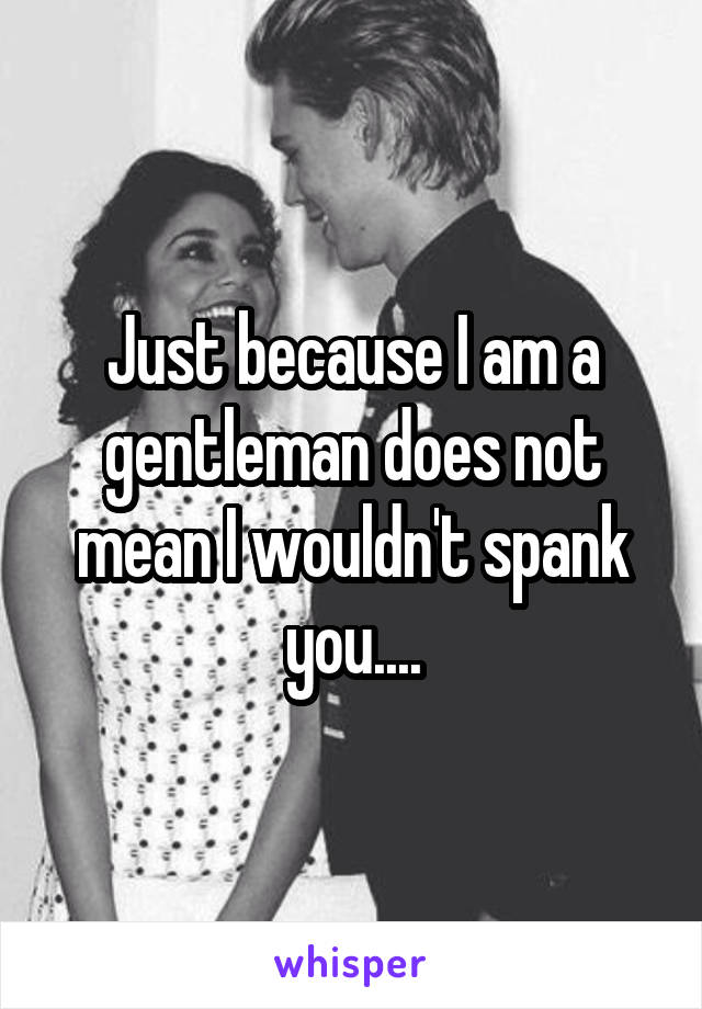 Just because I am a gentleman does not mean I wouldn't spank you....