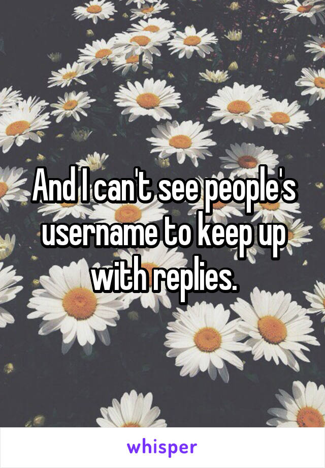 And I can't see people's username to keep up with replies.