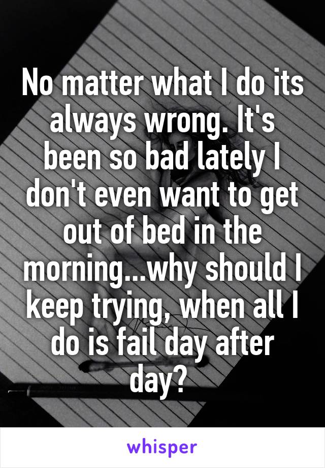 No matter what I do its always wrong. It's been so bad lately I don't even want to get out of bed in the morning...why should I keep trying, when all I do is fail day after day? 