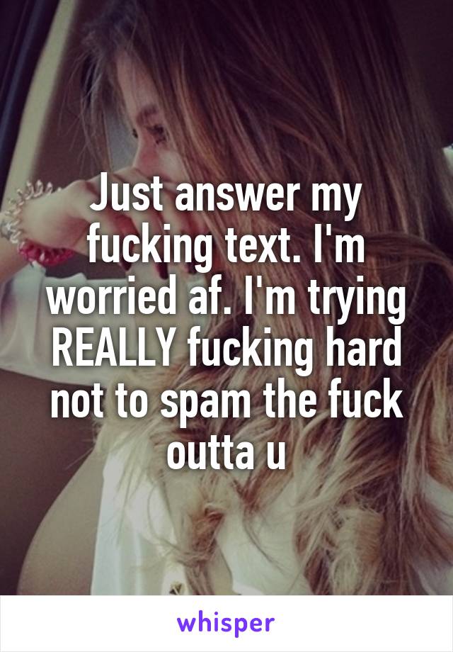 Just answer my fucking text. I'm worried af. I'm trying REALLY fucking hard not to spam the fuck outta u