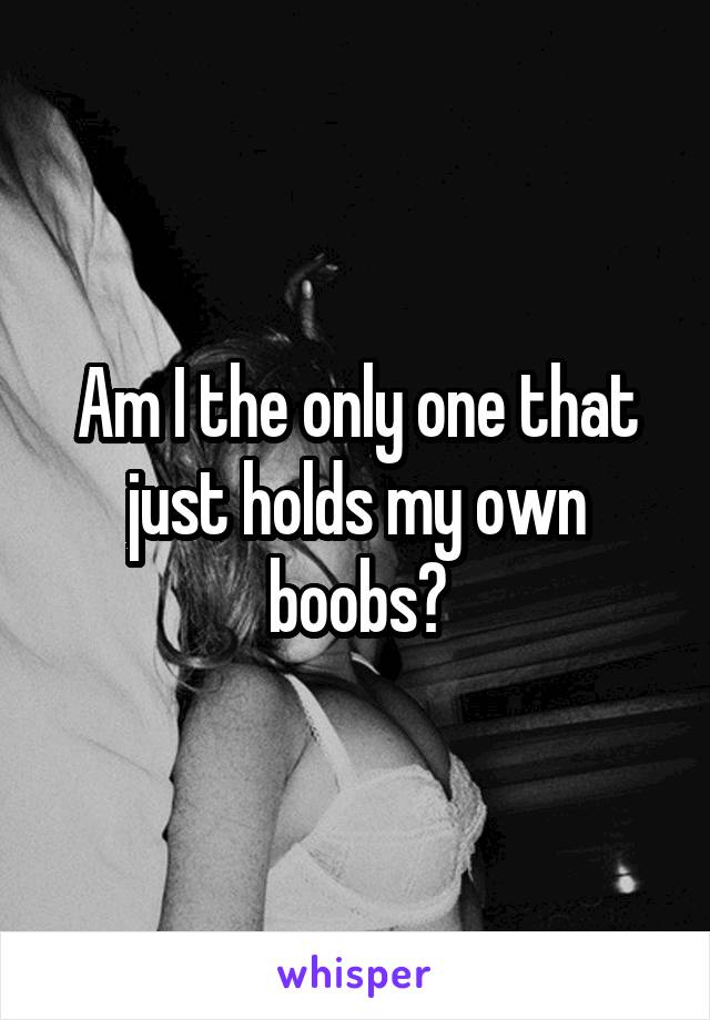 Am I the only one that just holds my own boobs?