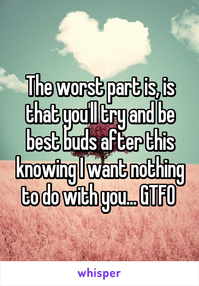 The worst part is, is that you'll try and be best buds after this knowing I want nothing to do with you... GTFO 