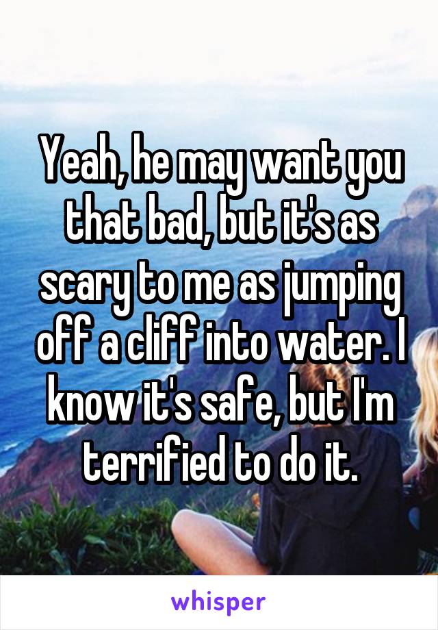 Yeah, he may want you that bad, but it's as scary to me as jumping off a cliff into water. I know it's safe, but I'm terrified to do it.