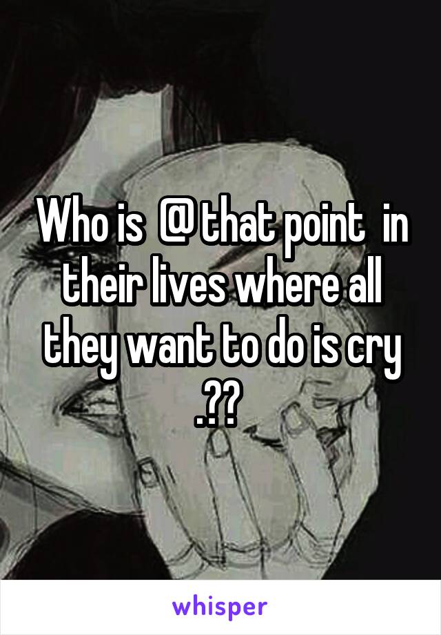 Who is  @ that point  in their lives where all they want to do is cry .?? 