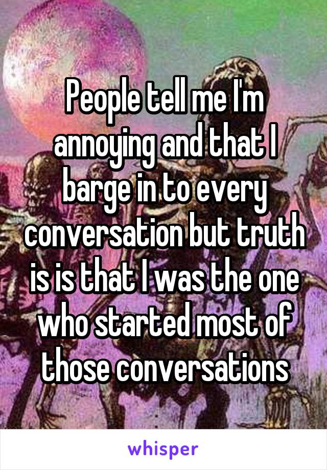 People tell me I'm annoying and that I barge in to every conversation but truth is is that I was the one who started most of those conversations