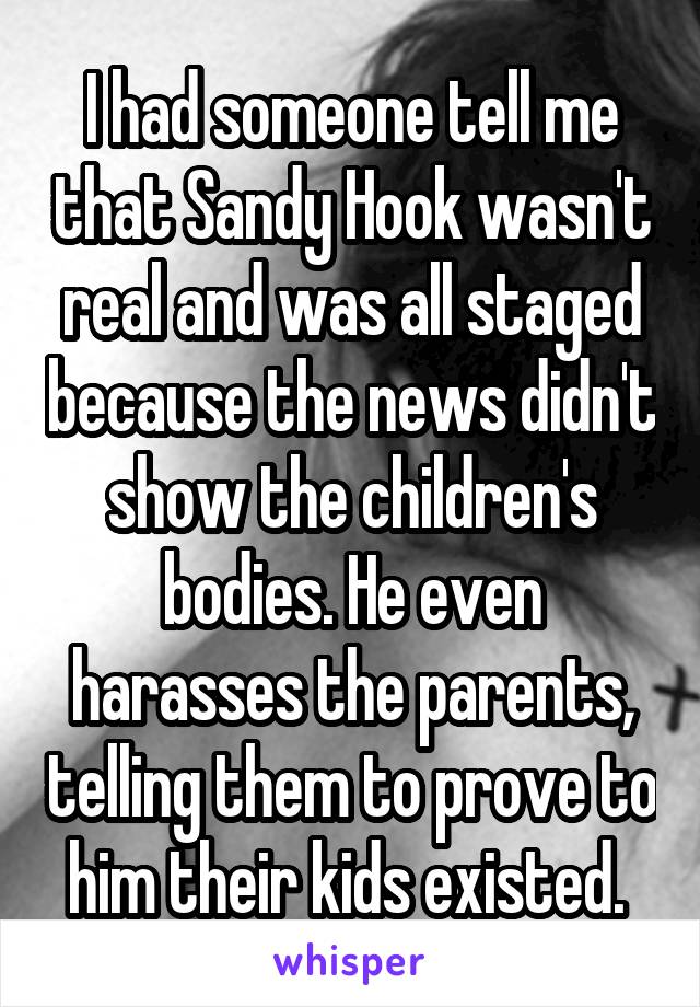 I had someone tell me that Sandy Hook wasn't real and was all staged because the news didn't show the children's bodies. He even harasses the parents, telling them to prove to him their kids existed. 