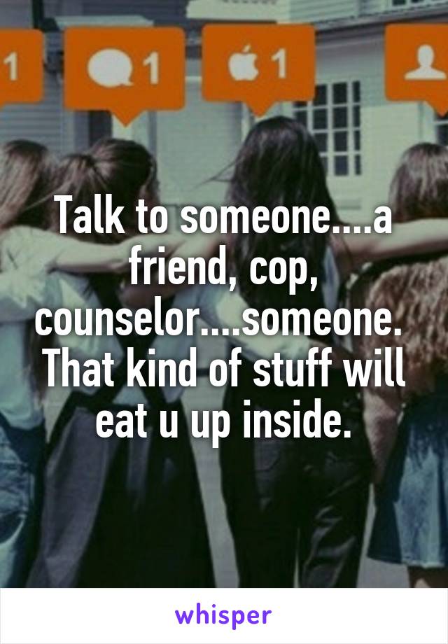 Talk to someone....a friend, cop, counselor....someone.  That kind of stuff will eat u up inside.