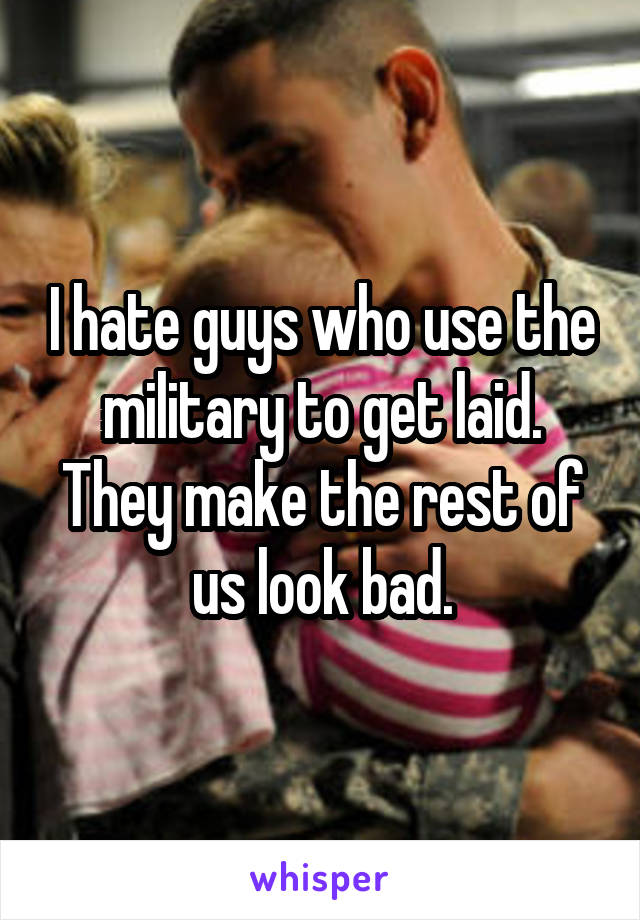 I hate guys who use the military to get laid. They make the rest of us look bad.