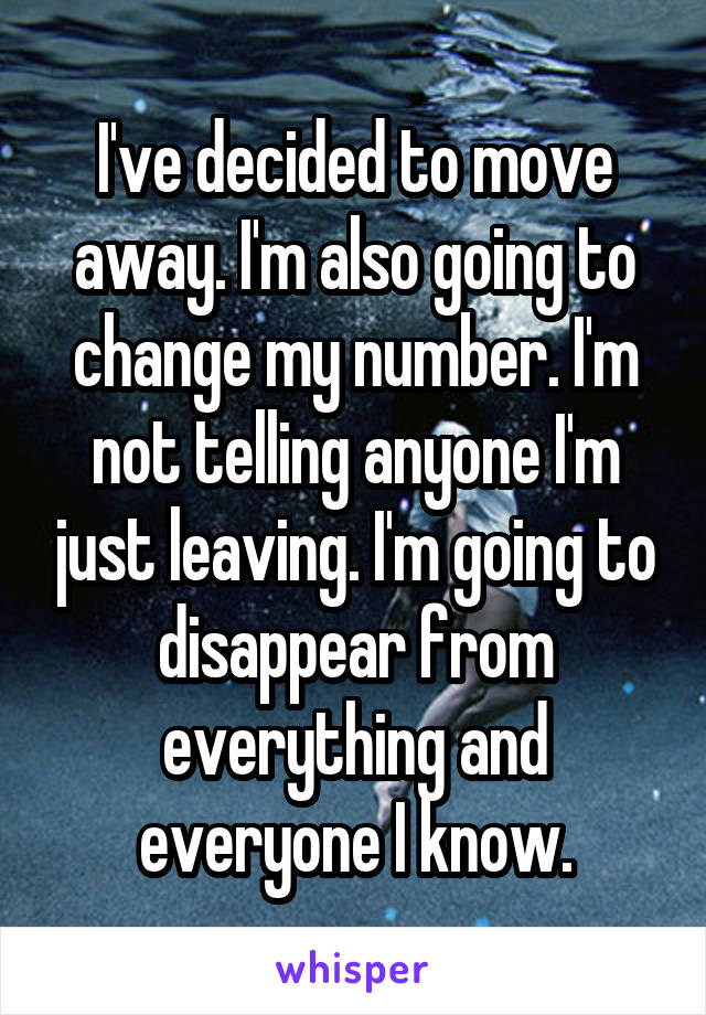 I've decided to move away. I'm also going to change my number. I'm not telling anyone I'm just leaving. I'm going to disappear from everything and everyone I know.