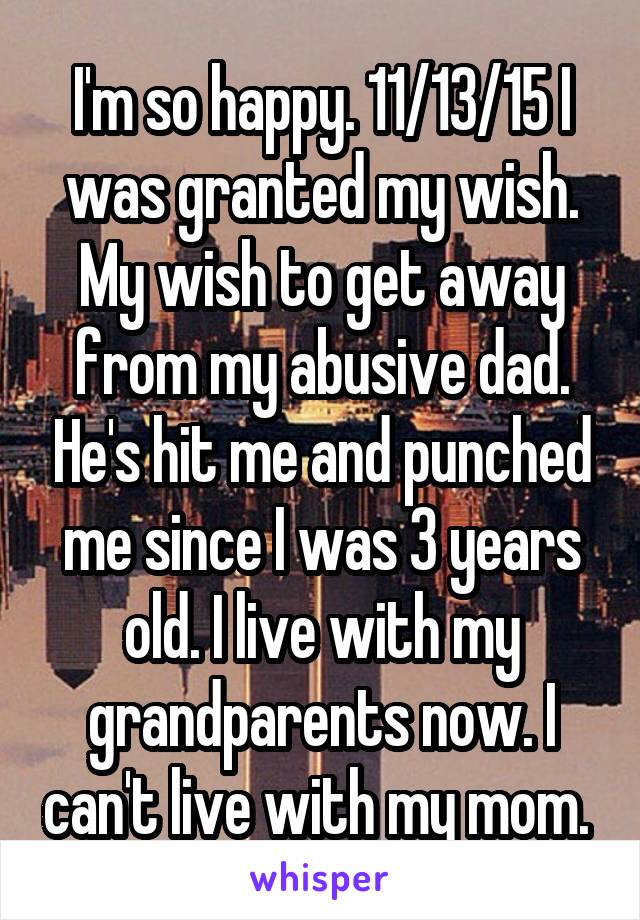 I'm so happy. 11/13/15 I was granted my wish. My wish to get away from my abusive dad. He's hit me and punched me since I was 3 years old. I live with my grandparents now. I can't live with my mom. 