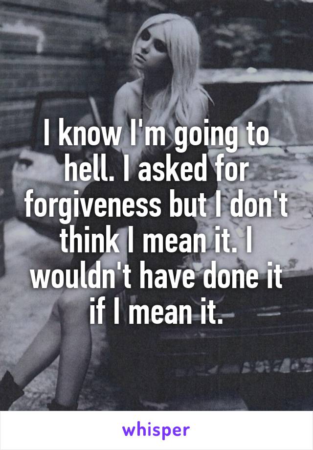 I know I'm going to hell. I asked for forgiveness but I don't think I mean it. I wouldn't have done it if I mean it.