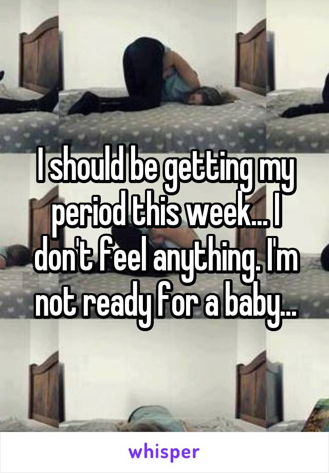 I should be getting my period this week... I don't feel anything. I'm not ready for a baby...