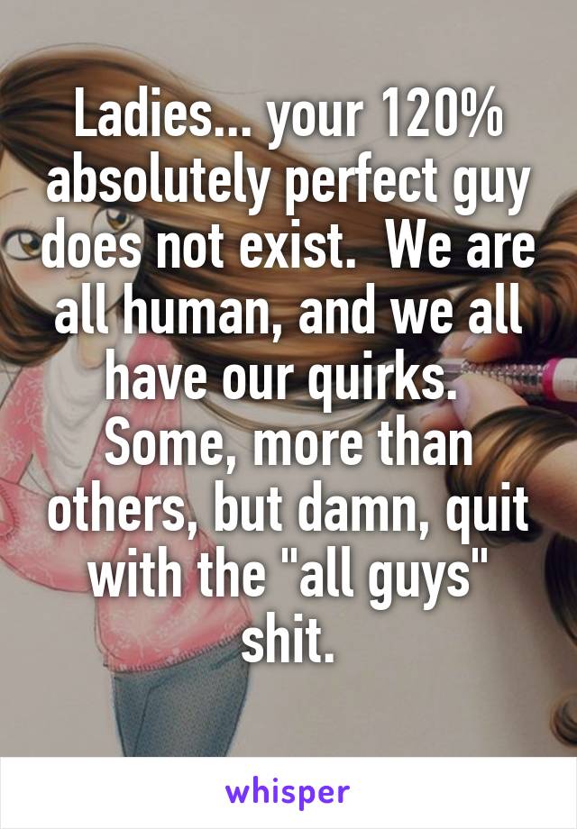 Ladies... your 120% absolutely perfect guy does not exist.  We are all human, and we all have our quirks.  Some, more than others, but damn, quit with the "all guys" shit.
