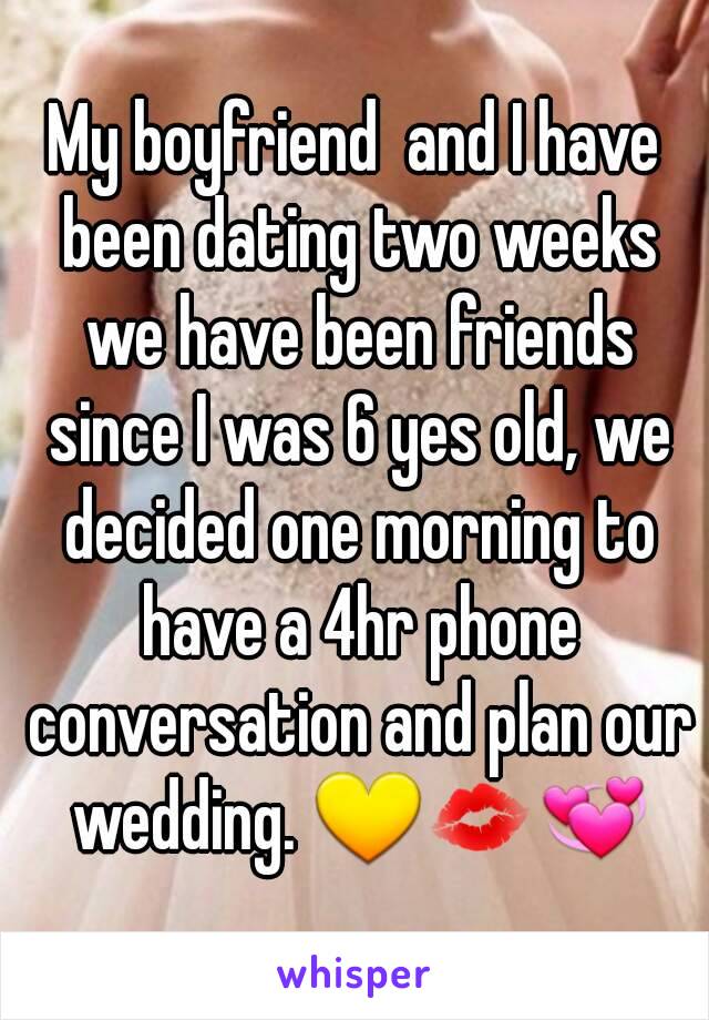 My boyfriend  and I have been dating two weeks we have been friends since I was 6 yes old, we decided one morning to have a 4hr phone conversation and plan our wedding. 💛💋💞