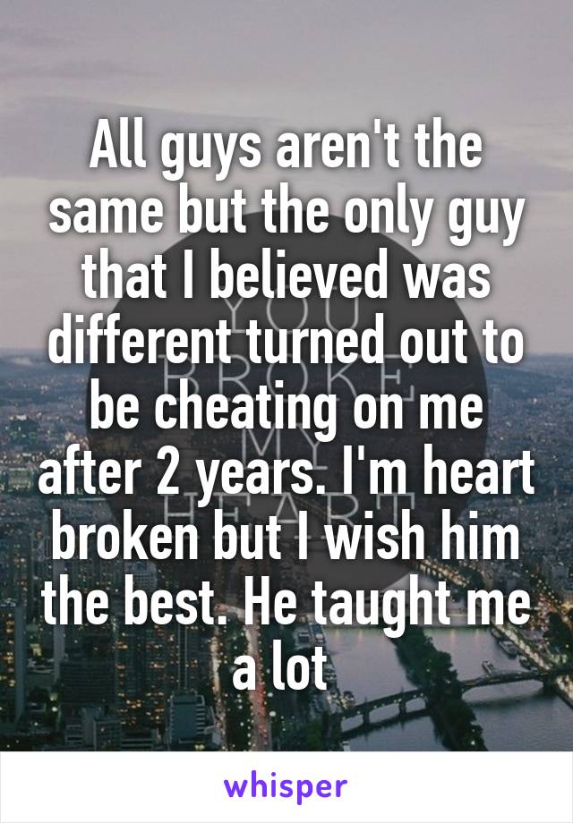 All guys aren't the same but the only guy that I believed was different turned out to be cheating on me after 2 years. I'm heart broken but I wish him the best. He taught me a lot 