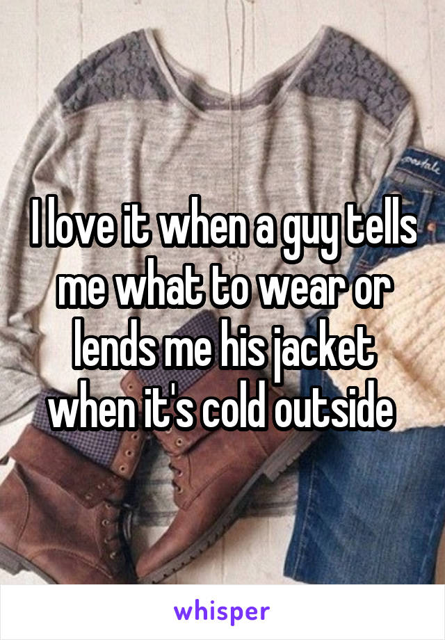 I love it when a guy tells me what to wear or lends me his jacket when it's cold outside 