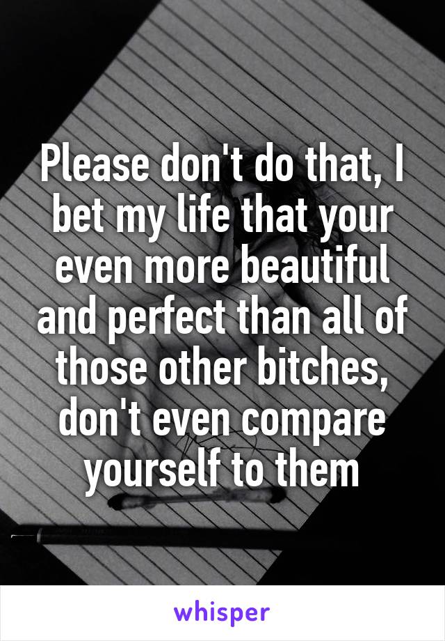 Please don't do that, I bet my life that your even more beautiful and perfect than all of those other bitches, don't even compare yourself to them