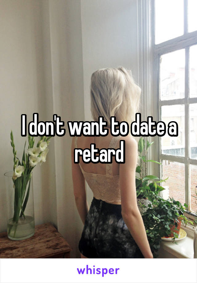 I don't want to date a retard