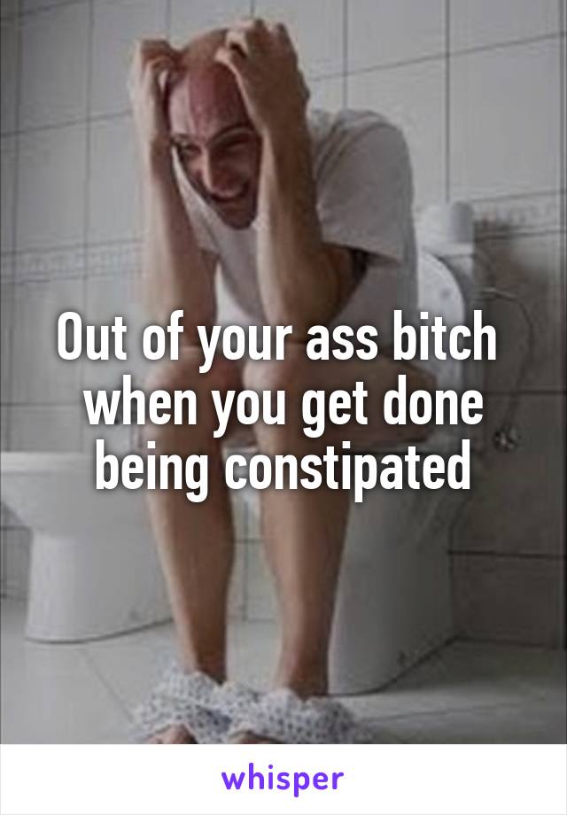 Out of your ass bitch  when you get done being constipated