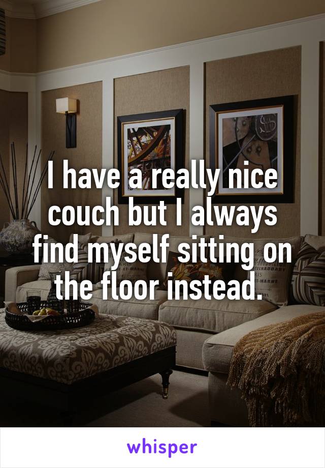 I have a really nice couch but I always find myself sitting on the floor instead. 