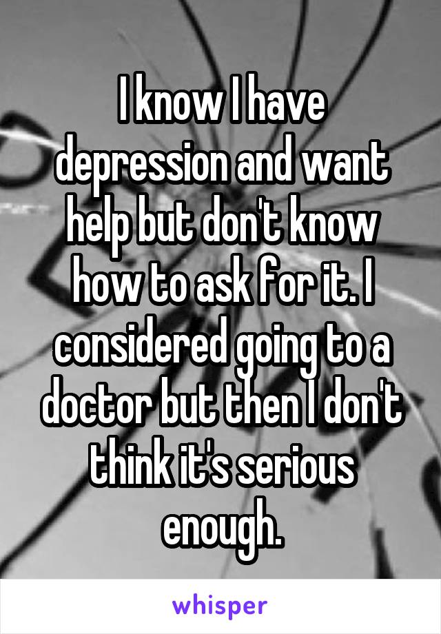 I know I have depression and want help but don't know how to ask for it. I considered going to a doctor but then I don't think it's serious enough.