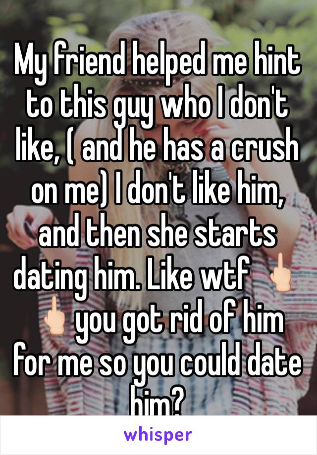 My friend helped me hint to this guy who I don't like, ( and he has a crush on me) I don't like him, and then she starts dating him. Like wtf 🖕🏻🖕🏻you got rid of him for me so you could date him?