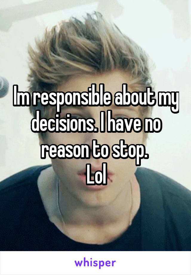 Im responsible about my decisions. I have no reason to stop. 
Lol