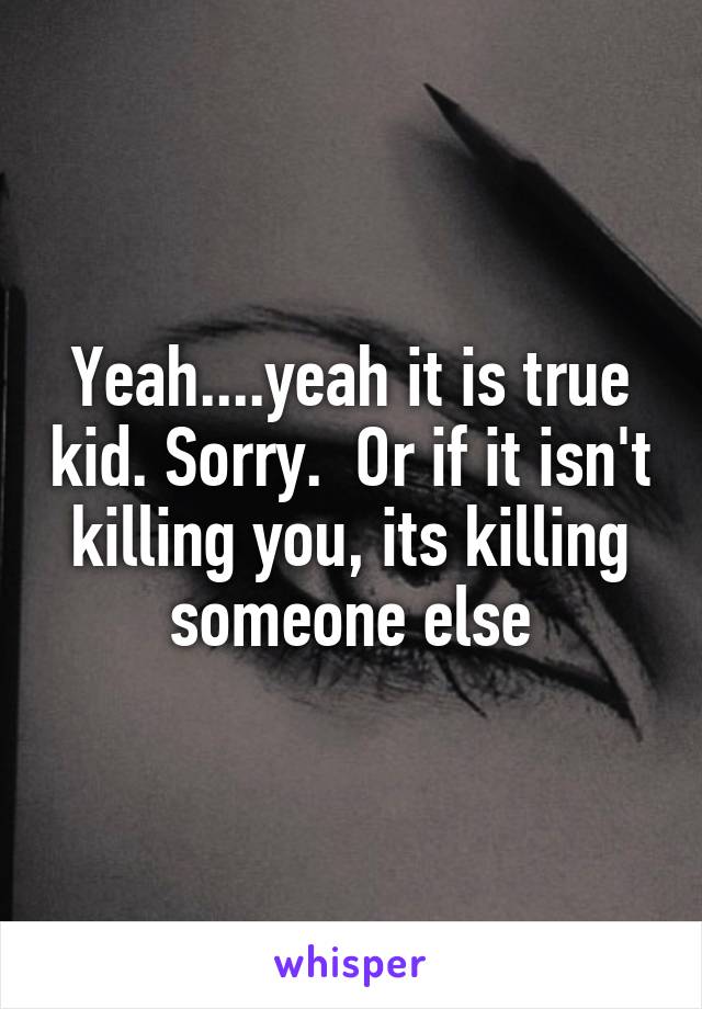 Yeah....yeah it is true kid. Sorry.  Or if it isn't killing you, its killing someone else