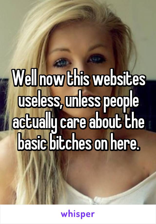 Well now this websites useless, unless people actually care about the basic bitches on here.