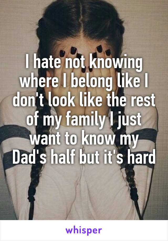 I hate not knowing where I belong like I don't look like the rest of my family I just want to know my Dad's half but it's hard 