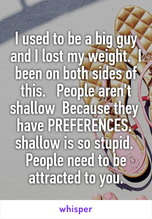 I used to be a big guy and I lost my weight.  I been on both sides of this.   People aren't shallow  Because they  have PREFERENCES.  shallow is so stupid.  People need to be attracted to you.