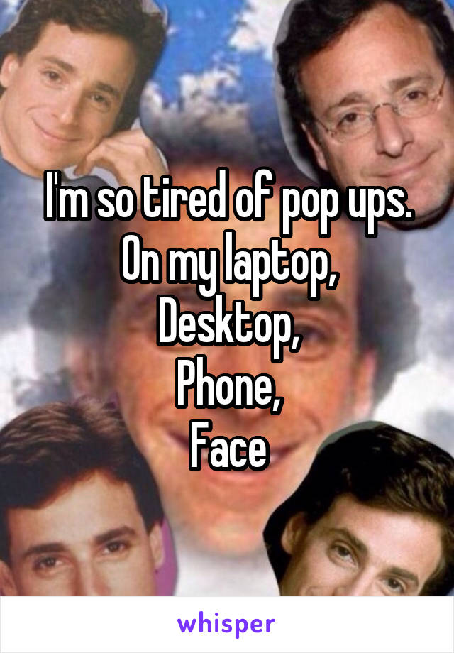 I'm so tired of pop ups.
On my laptop,
Desktop,
Phone,
Face