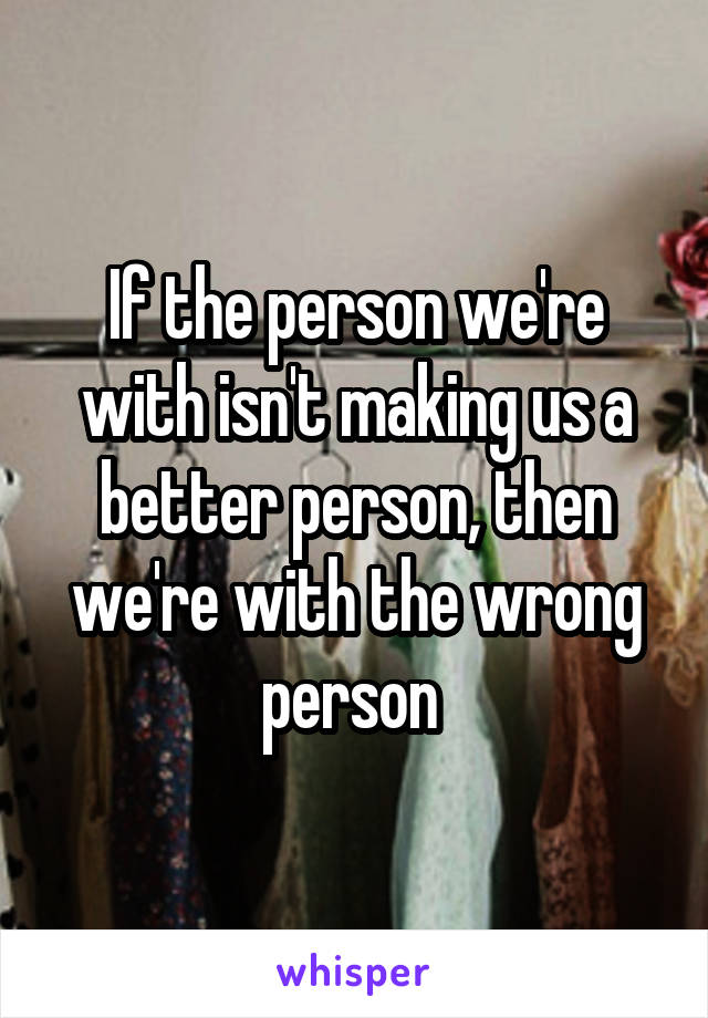 If the person we're with isn't making us a better person, then we're with the wrong person 