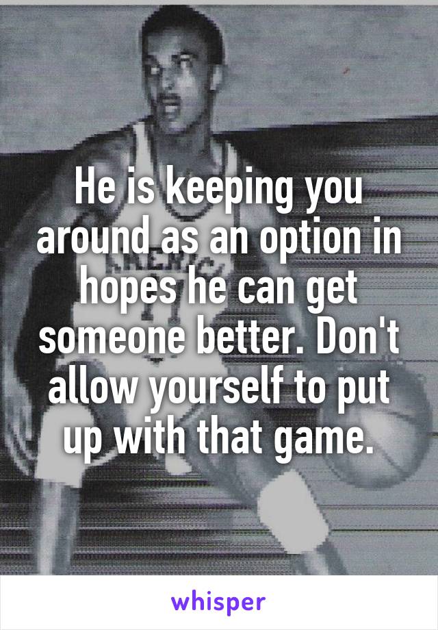 He is keeping you around as an option in hopes he can get someone better. Don't allow yourself to put up with that game.