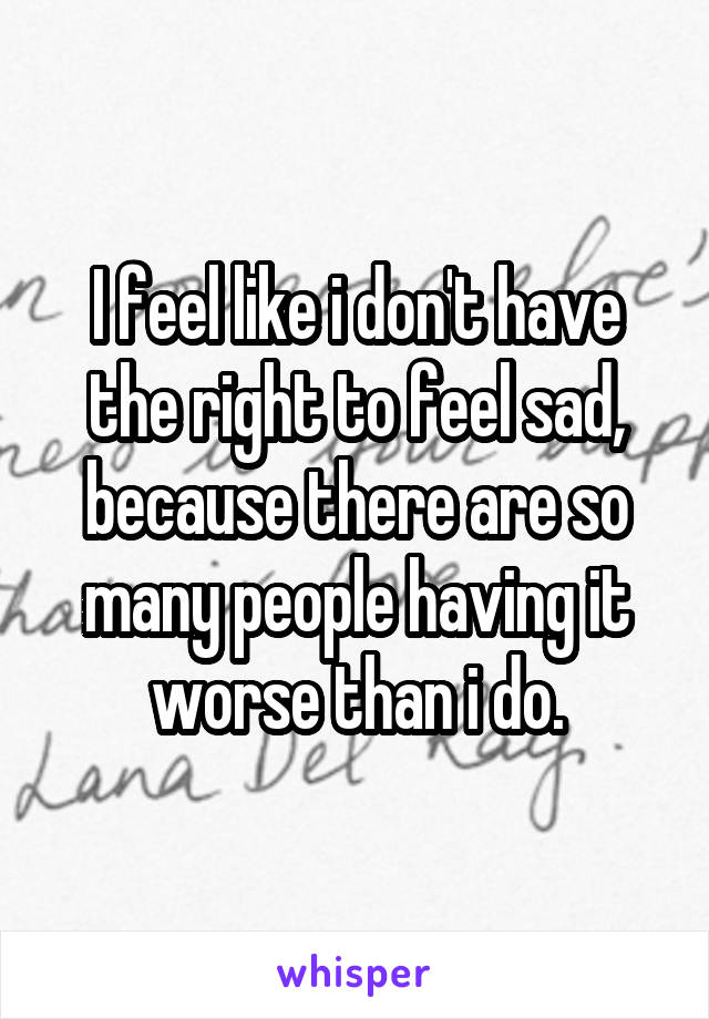 I feel like i don't have the right to feel sad, because there are so many people having it worse than i do.