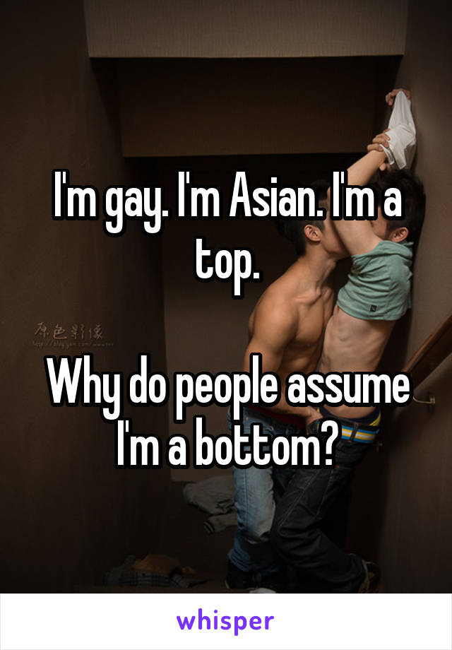 I'm gay. I'm Asian. I'm a top.

Why do people assume I'm a bottom?